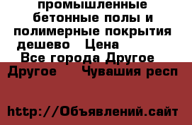 промышленные бетонные полы и полимерные покрытия дешево › Цена ­ 1 008 - Все города Другое » Другое   . Чувашия респ.